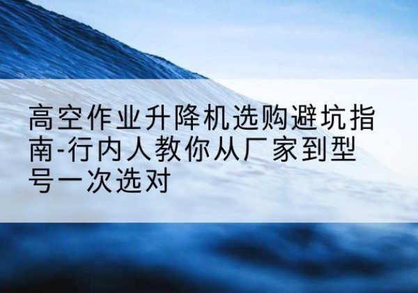 灌云升降平台厂家-高空作业升降机选购避坑指南-行内人教你从厂家到型号一次选对