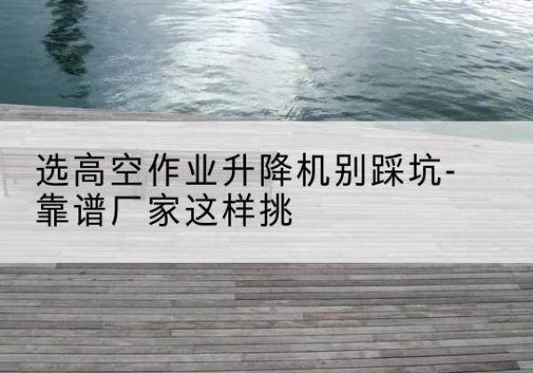 灌云剪叉式升降机厂家-选高空作业升降机别踩坑-靠谱厂家这样挑