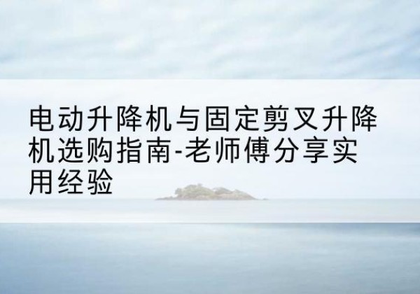 灌云电动升降机怎么选-电动升降机与固定剪叉升降机选购指南-老师傅分享实用经验