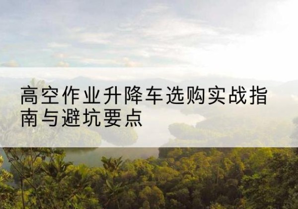 灌云升降车怎么选-高空作业升降车选购实战指南与避坑要点