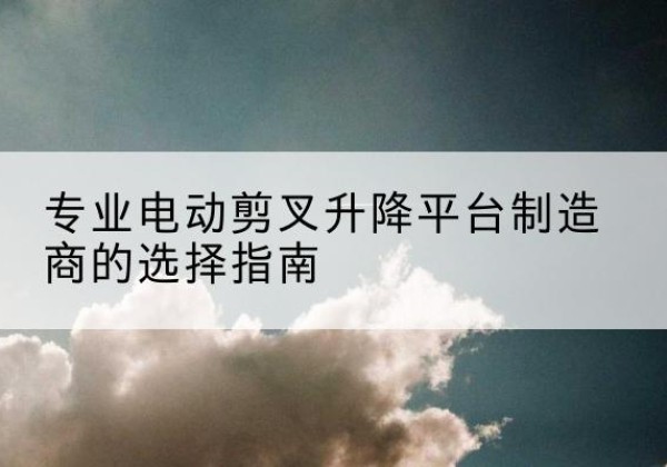 灌云电动剪叉升降平台厂家-专业电动剪叉升降平台制造商的选择指南