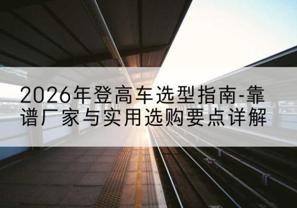 灌云登高车厂家推荐-2026年登高车选型指南-靠谱厂家与实用选购要点详解